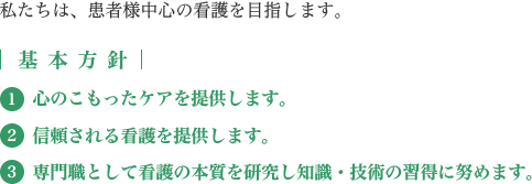 私たちは、患者様中心の看護を目指します。【基本方針】(1)心のこもったケアを提供します。(2)信頼される看護を提供します。(3)専門職として看護の本質を研究し知識・技術の習得に努めます。