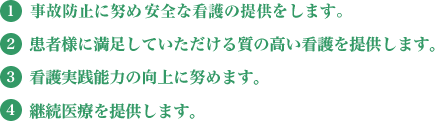 1.事故防止に努め安全な看護の提供をします。2.患者様に満足していただける質の高い看護を提供します。3.看護実践能力の向上に努めます。4.継続医療を提供します。